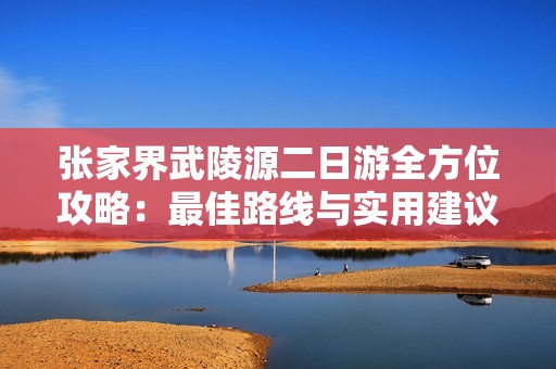 张家界武陵源二日游全方位攻略：最佳路线与实用建议详解
