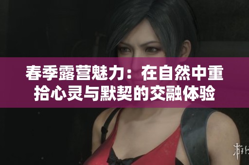 春季露营魅力：在自然中重拾心灵与默契的交融体验