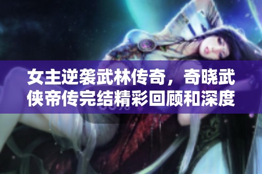女主逆袭武林传奇，奇晓武侠帝传完结精彩回顾和深度分析