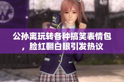 公孙离玩转各种搞笑表情包，脸红翻白眼引发热议
