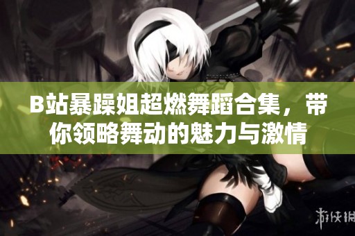 B站暴躁姐超燃舞蹈合集，带你领略舞动的魅力与激情