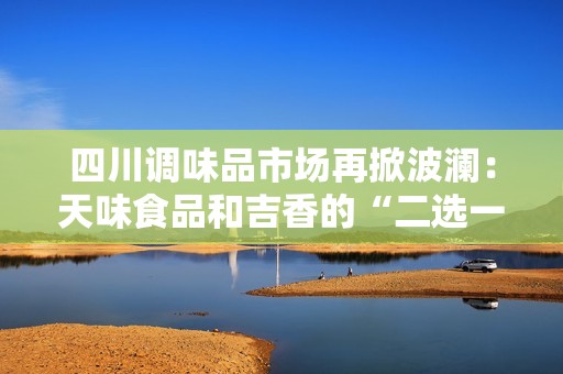 四川调味品市场再掀波澜：天味食品和吉香的“二选一”纷争解析