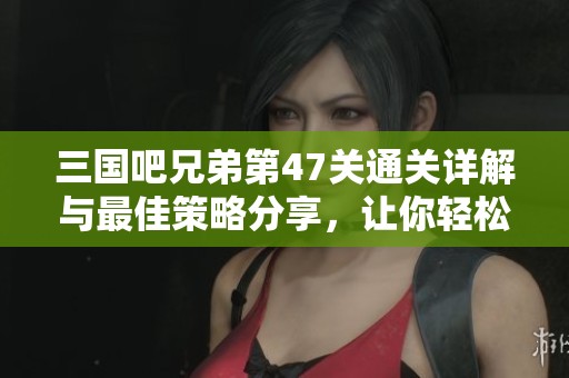 三国吧兄弟第47关通关详解与最佳策略分享，让你轻松过关