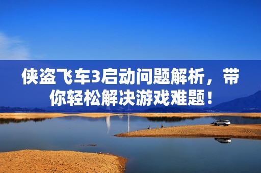 侠盗飞车3启动问题解析，带你轻松解决游戏难题！