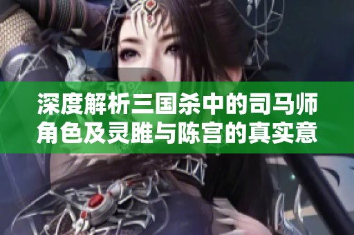 深度解析三国杀中的司马师角色及灵雎与陈宫的真实意图