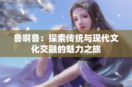 鲁啊鲁：探索传统与现代文化交融的魅力之旅