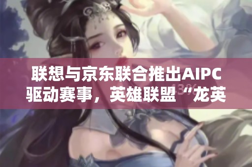 联想与京东联合推出AIPC驱动赛事，英雄联盟“龙英杯”激战开幕