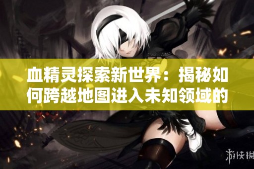 血精灵探索新世界：揭秘如何跨越地图进入未知领域的全攻略