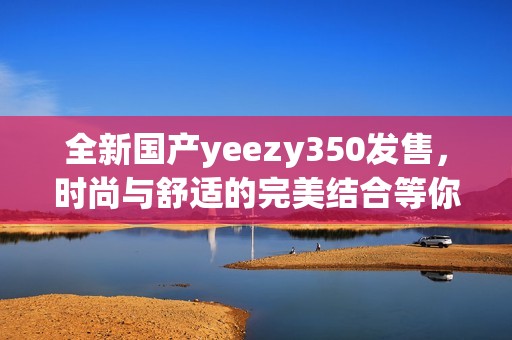 全新国产yeezy350发售，时尚与舒适的完美结合等你来体验