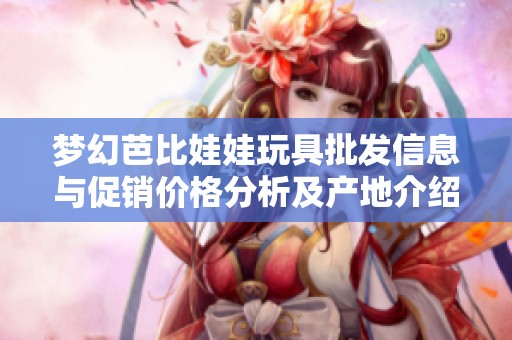 梦幻芭比娃娃玩具批发信息与促销价格分析及产地介绍