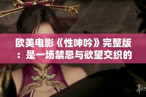 欧美电影《性呻吟》完整版：是一场禁忌与欲望交织的视觉盛宴
