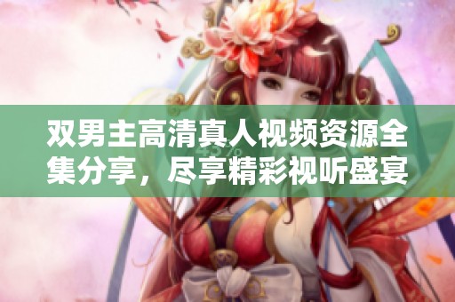 双男主高清真人视频资源全集分享，尽享精彩视听盛宴
