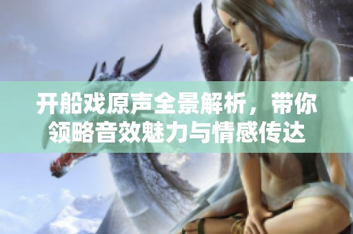 开船戏原声全景解析，带你领略音效魅力与情感传达