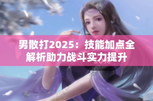 男散打2025：技能加点全解析助力战斗实力提升