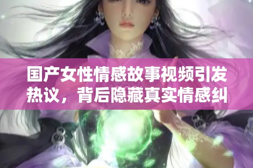 国产女性情感故事视频引发热议，背后隐藏真实情感纠葛