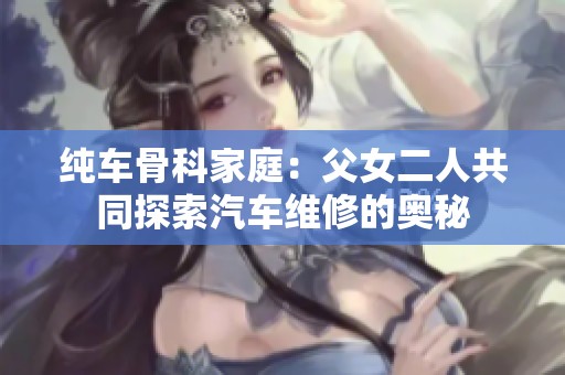 纯车骨科家庭：父女二人共同探索汽车维修的奥秘