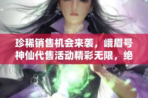 珍稀销售机会来袭，峨眉号神仙代售活动精彩无限，绝不容错过