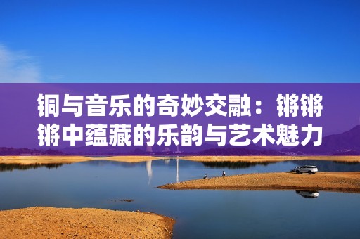 铜与音乐的奇妙交融：锵锵锵中蕴藏的乐韵与艺术魅力
