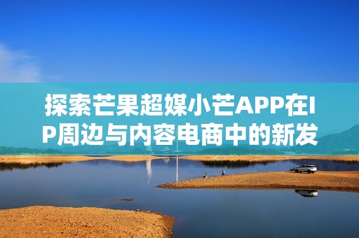 探索芒果超媒小芒APP在IP周边与内容电商中的新发展之路