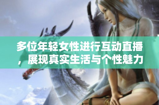 多位年轻女性进行互动直播，展现真实生活与个性魅力