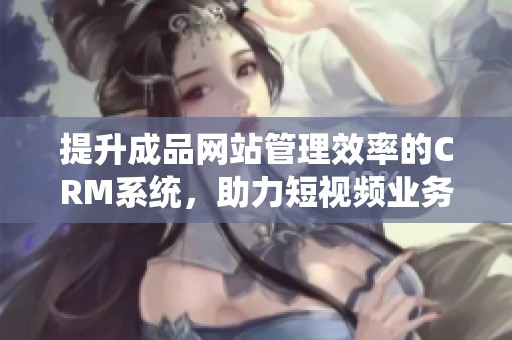 提升成品网站管理效率的CRM系统，助力短视频业务快速发展