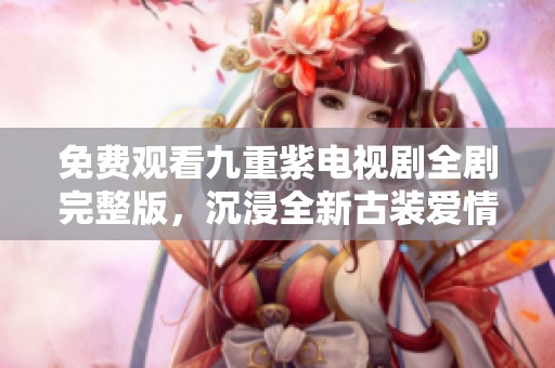免费观看九重紫电视剧全剧完整版，沉浸全新古装爱情故事
