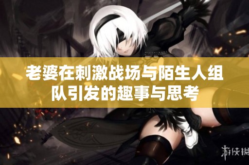 老婆在刺激战场与陌生人组队引发的趣事与思考