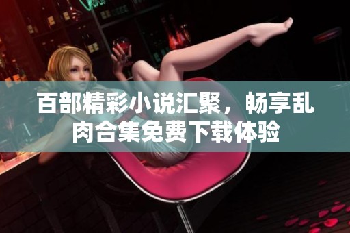 百部精彩小说汇聚，畅享乱肉合集免费下载体验