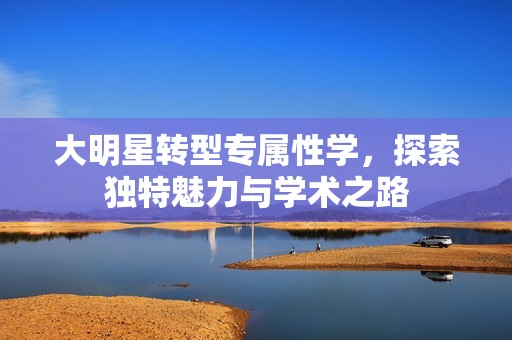 大明星转型专属性学，探索独特魅力与学术之路
