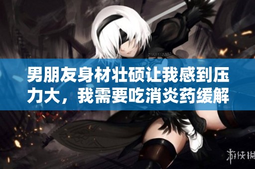 男朋友身材壮硕让我感到压力大，我需要吃消炎药缓解心情