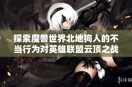 探索魔兽世界北地狗人的不当行为对英雄联盟云顶之战测试的深远影响
