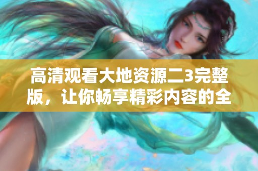 高清观看大地资源二3完整版，让你畅享精彩内容的全新体验