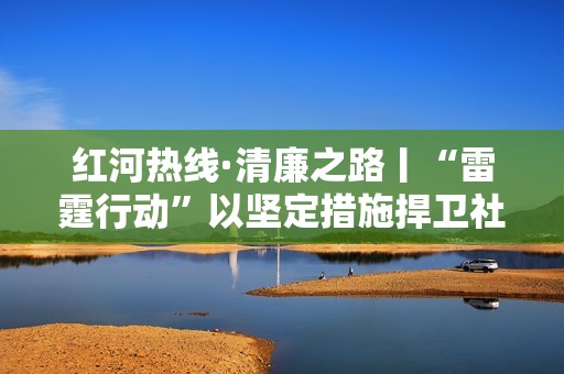 红河热线·清廉之路丨“雷霆行动”以坚定措施捍卫社会公正与正义