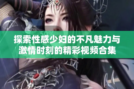 探索性感少妇的不凡魅力与激情时刻的精彩视频合集