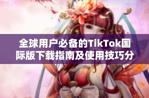 全球用户必备的TikTok国际版下载指南及使用技巧分享