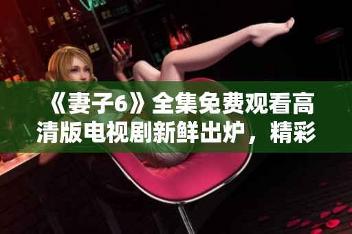 《妻子6》全集免费观看高清版电视剧新鲜出炉，精彩上线不容错过