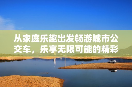 从家庭乐趣出发畅游城市公交车，乐享无限可能的精彩旅程