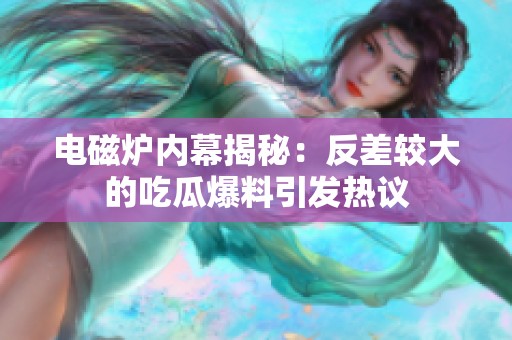 电磁炉内幕揭秘：反差较大的吃瓜爆料引发热议