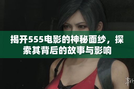 揭开555电影的神秘面纱，探索其背后的故事与影响