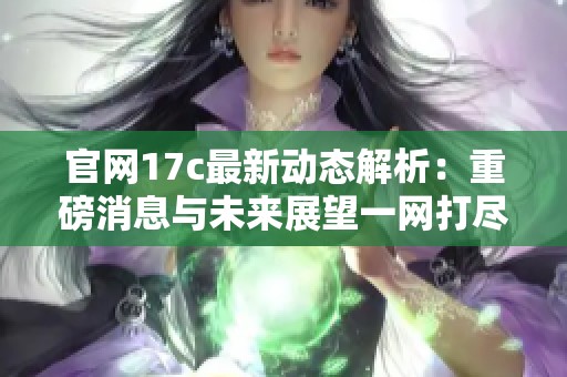 官网17c最新动态解析：重磅消息与未来展望一网打尽