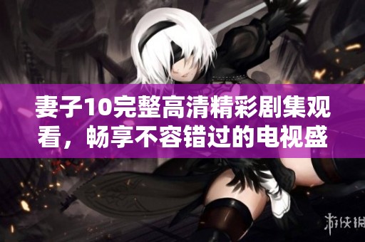 妻子10完整高清精彩剧集观看，畅享不容错过的电视盛宴