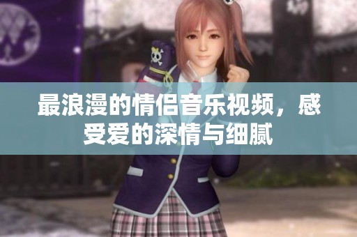 最浪漫的情侣音乐视频，感受爱的深情与细腻