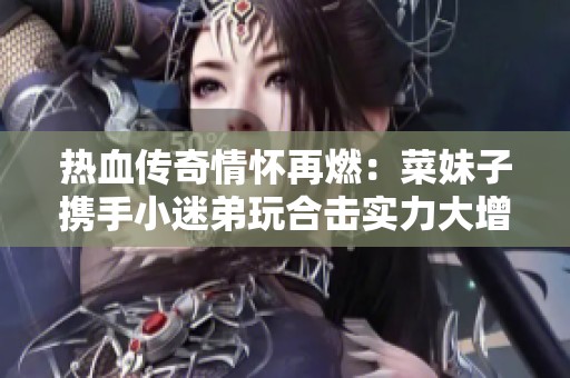 热血传奇情怀再燃：菜妹子携手小迷弟玩合击实力大增