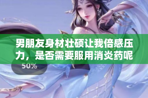 男朋友身材壮硕让我倍感压力，是否需要服用消炎药呢