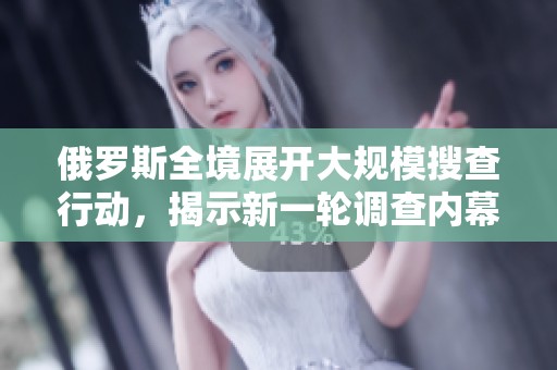 俄罗斯全境展开大规模搜查行动，揭示新一轮调查内幕