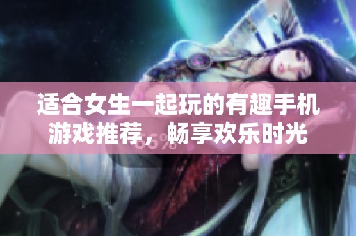 适合女生一起玩的有趣手机游戏推荐，畅享欢乐时光