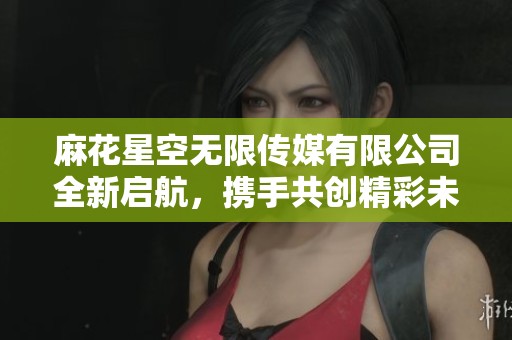 麻花星空无限传媒有限公司全新启航，携手共创精彩未来