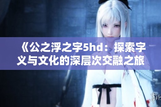 《公之浮之字5hd：探索字义与文化的深层次交融之旅》