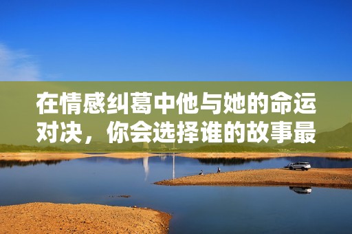 在情感纠葛中他与她的命运对决，你会选择谁的故事最动人