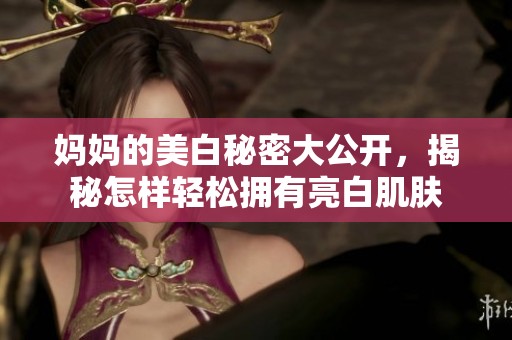 妈妈的美白秘密大公开，揭秘怎样轻松拥有亮白肌肤